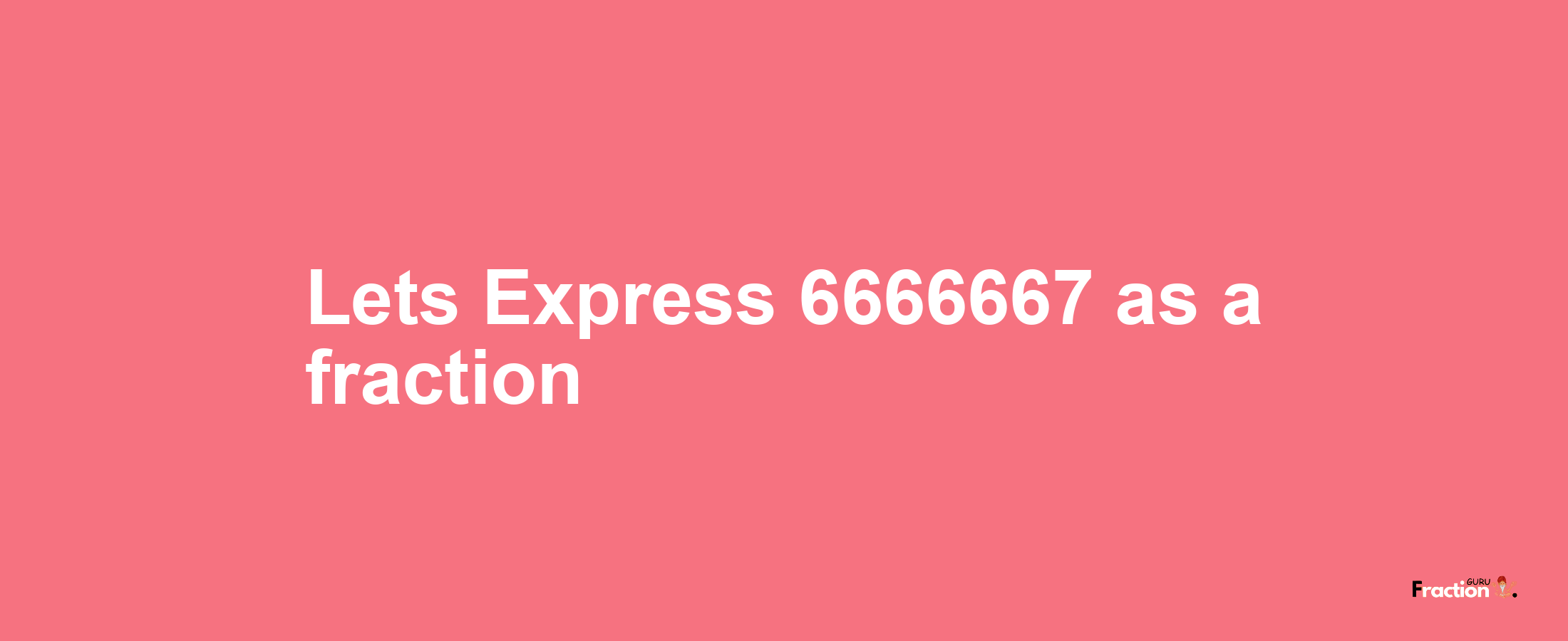 Lets Express 6666667 as afraction